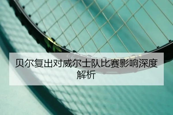 贝尔复出对威尔士队比赛影响深度解析